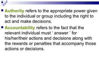 Authority refers to the appropriate power given
to the individual or group including the right to
act and make decisions.
 Accountability refers to the fact that the
relevant individual must ‘ answer ’ for
his/her/their actions and decisions along with
the rewards or penalties that accompany those
actions or decisions.


 