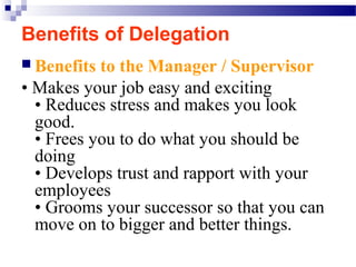 Benefits of Delegation
 Benefits

to the Manager / Supervisor
• Makes your job easy and exciting
• Reduces stress and makes you look
good.
• Frees you to do what you should be
doing
• Develops trust and rapport with your
employees
• Grooms your successor so that you can
move on to bigger and better things.

 