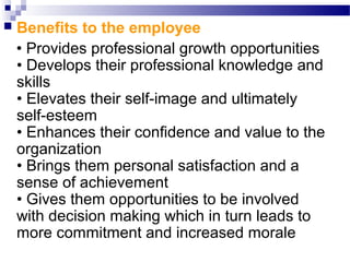 

Benefits to the employee
• Provides professional growth opportunities
• Develops their professional knowledge and
skills
• Elevates their self-image and ultimately
self-esteem
• Enhances their confidence and value to the
organization
• Brings them personal satisfaction and a
sense of achievement
• Gives them opportunities to be involved
with decision making which in turn leads to
more commitment and increased morale

 