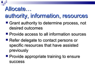 Allocate…
authority, information, resources
Grant authority to determine process, not
desired outcomes
 Provide access to all information sources
 Refer delegate to contact persons or
specific resources that have assisted
previously
 Provide appropriate training to ensure
success


 