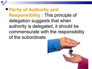  Parity

of Authority and
Responsibility : This principle of
delegation suggests that when
authority is delegated, it should be
commensurate with the responsibility
of the subordinate

 
