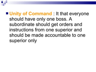  Unity

of Command : It that everyone
should have only one boss. A
subordinate should get orders and
instructions from one superior and
should be made accountable to one
superior only

 