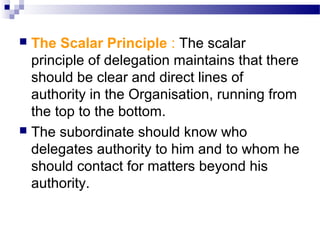 The Scalar Principle : The scalar
principle of delegation maintains that there
should be clear and direct lines of
authority in the Organisation, running from
the top to the bottom.
 The subordinate should know who
delegates authority to him and to whom he
should contact for matters beyond his
authority.


 