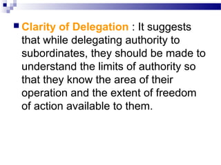  Clarity

of Delegation : It suggests
that while delegating authority to
subordinates, they should be made to
understand the limits of authority so
that they know the area of their
operation and the extent of freedom
of action available to them.

 