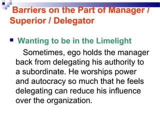 Barriers on the Part of Manager /
Superior / Delegator


Wanting to be in the Limelight
Sometimes, ego holds the manager
back from delegating his authority to
a subordinate. He worships power
and autocracy so much that he feels
delegating can reduce his influence
over the organization.

 