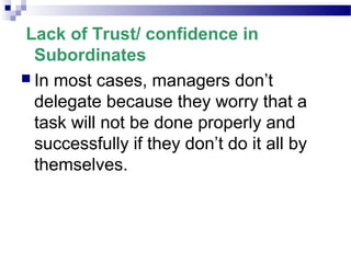 Lack of Trust/ confidence in
Subordinates
 In most cases, managers don’t
delegate because they worry that a
task will not be done properly and
successfully if they don’t do it all by
themselves.

 