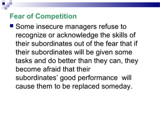 Fear of Competition
 Some insecure managers refuse to
recognize or acknowledge the skills of
their subordinates out of the fear that if
their subordinates will be given some
tasks and do better than they can, they
become afraid that their
subordinates’ good performance will
cause them to be replaced someday.

 