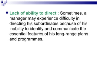 

Lack of ability to direct : Sometimes, a
manager may experience difficulty in
directing his subordinates because of his
inability to identify and communicate the
essential features of his long-range plans
and programmes.

 