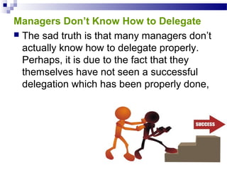 Managers Don’t Know How to Delegate
 The sad truth is that many managers don’t
actually know how to delegate properly.
Perhaps, it is due to the fact that they
themselves have not seen a successful
delegation which has been properly done,

 