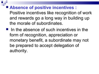 Absence of positive incentives :
Positive incentives like recognition of work
and rewards go a long way in building up
the morale of subordinates.
 In the absence of such incentives in the
form of recognition, appreciation or
monetary benefit, a subordinate may not
be prepared to accept delegation of
authority.


 