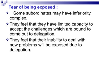 Fear of being exposed :
 Some subordinates may have inferiority
complex.
 They feel that they have limited capacity to
accept the challenges which are bound to
come out to delegation.
 They feel that their inability to deal with
new problems will be exposed due to
delegation.

 