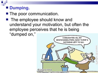Dumping.
 The poor communication.
 The employee should know and
understand your motivation, but often the
employee perceives that he is being
“dumped on,”


 