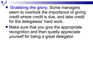 Grabbing the glory. Some managers
seem to overlook the importance of giving
credit where credit is due, and take credit
for the delegatees’ hard work.
 Make sure that you give the appropriate
recognition and then quietly appreciate
yourself for being a great delegator.


 