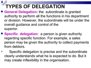 TYPES OF DELEGATION






General Delegation: the subordinate is granted
authority to perform all the functions in his department
or division. However, the subordinate will be under the
overall guidance and control of the
superior.
Specific delegation: a person is given authority
regarding specific function. For example, a sales
person may be given the authority to collect payments
from debtors.
Specific delegation is precise and the subordinate
clearly understands what he is expected to do. But it
may create inflexibility in the organisation.

 