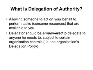 What is Delegation of Authority?
• Allowing someone to act on your behalf to
perform tasks (consume resources) that are
available to you
• Delegator should be empowered to delegate to
anyone he needs to, subject to certain
organisation controls (i.e. the organisation’s
Delegation Policy)
 