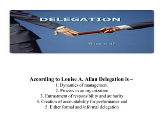 According to Louise A. Allan Delegation is –
1. Dynamics of management
2. Process in an organization
3. Entrustment of responsibility and authority
4. Creation of accountability for performance and
5. Either formal and informal delegation
 