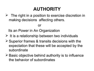 AUTHORITY
 The right in a position to exercise discretion in
making decisions affecting others.
or
Its an Power in An Organization
 It is a relationship between two individuals
 Superior frames & transits decisions with the
expectation that these will be accepted by the
subordinate
 Basic objective behind authority is to influence
the behavior of subordinates
 