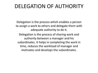 DELEGATION OF AUTHORITY
Delegation is the process which enables a person
to assign a work to others and delegate them with
adequate authority to do it.
Delegation is the process of sharing work and
authority between a manager and his
subordinates. It helps in completing the work in
time, reduces the workload of manager and
motivates and develops the subordinates.
 