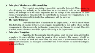  Principle of Absoluteness of Responsibility:
This principle asserts that responsibility cannot be delegated. This means even
after delegating the authority to the subordinate to perform certain tasks on the manager’s
behalf; the manager will be solely responsible for the doings of the subordinate. In other
words, whatever actions being taken by the subordinate, the manager will be accountable to his
senior. Thus, the responsibility is absolute and remains with the superior.
 The Scalar Principle:
There are clear lines of authority in the organization, i.e. who is under whom.
This helps the subordinate to know, who delegates the authority to him and to whom he shall
be accountable. Also to whom he shall contact in case things are beyond his control. Thus, this
principle asserts, that there should be a proper hierarchy in the organization.
 Principle of Exception:
According to this principle, the subordinate shall be given complete freedom
to perform his responsibilities under the purview of his authority. The manager should not
interfere in between his work and must allow him to do even if he commits mistakes. But in
some exceptional cases, the managers can interfere and even withdraw the authority delegated
to the subordinate
 