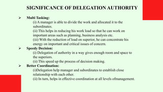 SIGNIFICANCE OF DELEGATION AUTHORITY
 Multi Tasking:
(i) A manager is able to divide the work and allocated it to the
subordinates.
(ii) This helps in reducing his work load so that he can work on
important areas such as planning, business analysis etc.
(iii) With the reduction of load on superior, he can concentrate his
energy on important and critical issues of concern.
 Speedy Decision:
(i) Delegation of authority in a way gives enough room and space to
the superiors.
(ii) This speed up the process of decision making.
 Better Coordination:
(i)Delegation help manager and subordinates to establish close
relationship with each other.
(ii) In turn, helps in effective coordination at all levels ofmanagement.
 
