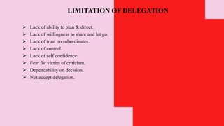 LIMITATION OF DELEGATION
 Lack of ability to plan & direct.
 Lack of willingness to share and let go.
 Lack of trust on subordinates.
 Lack of control.
 Lack of self confidence.
 Fear for victim of criticism.
 Dependability on decision.
 Not accept delegation.
 