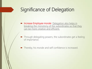 Significance of Delegation
 Increase Employee morale: Delegation also helps in
breaking the monotony of the subordinates so that they
can be more creative and efficient.
 Through delegating powers, the subordinates get a feeling
of importance.
 Thereby, his morale and self confidence is increased.
 
