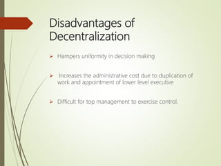 Disadvantages of
Decentralization
 Hampers uniformity in decision making
 Increases the administrative cost due to duplication of
work and appointment of lower level executive
 Difficult for top management to exercise control.
 