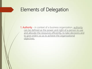 Elements of Delegation
1. Authority - in context of a business organization, authority
can be defined as the power and right of a person to use
and allocate the resources efficiently, to take decisions and
to give orders so as to achieve the organizational
objectives.
 