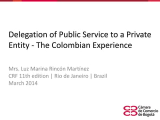 Delegation of Public Service to a Private
Entity - The Colombian Experience
Mrs. Luz Marina Rincón Martínez
CRF 11th edition | Rio de Janeiro | Brazil
March 2014
 