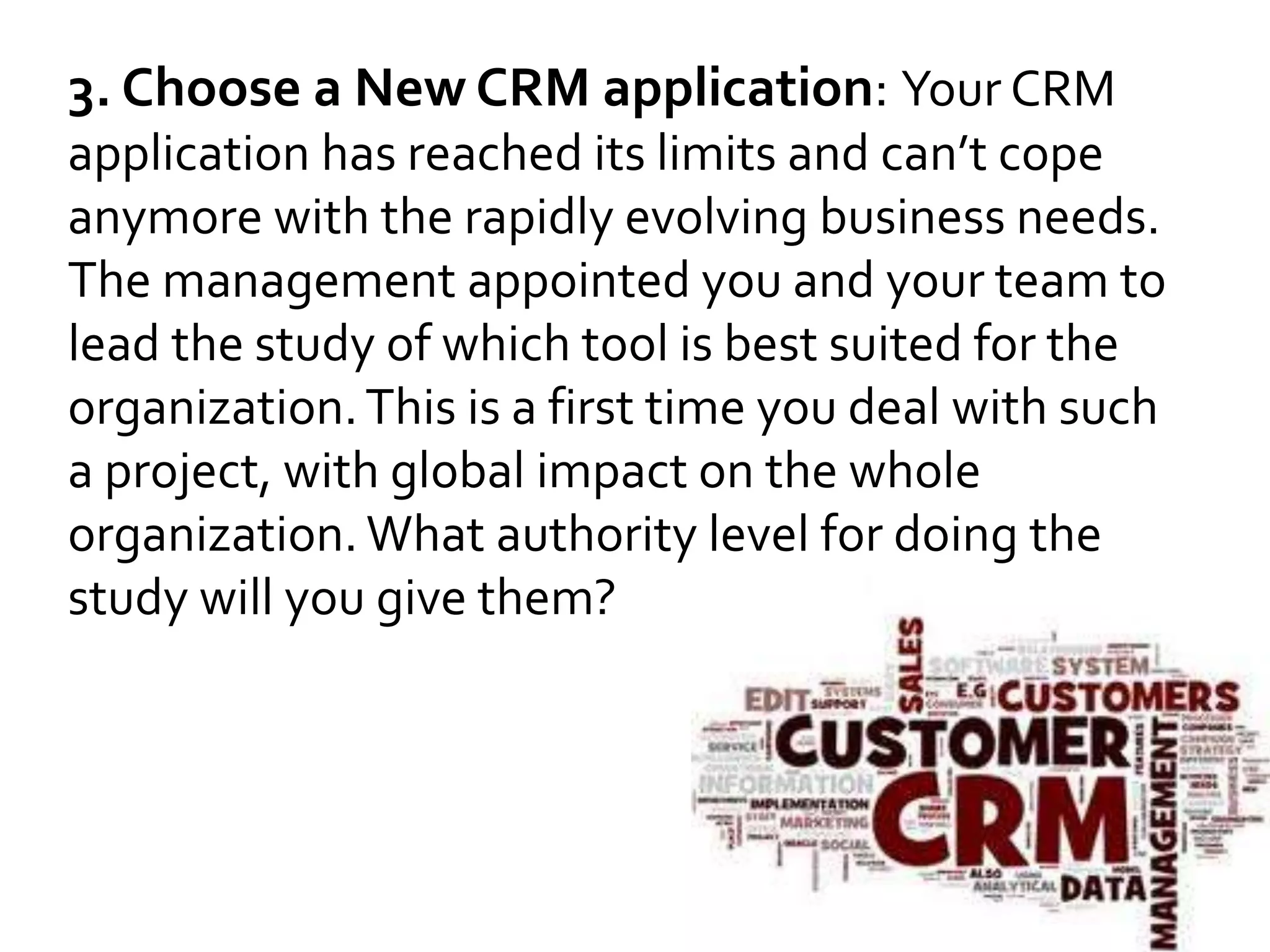 3. Choose a New CRM application: Your CRM 
application has reached its limits and can’t cope 
anymore with the rapidly evolving business needs. 
The management appointed you and your team to 
lead the study of which tool is best suited for the 
organization. This is a first time you deal with such 
a project, with global impact on the whole 
organization. What authority level for doing the 
study will you give them? 
 