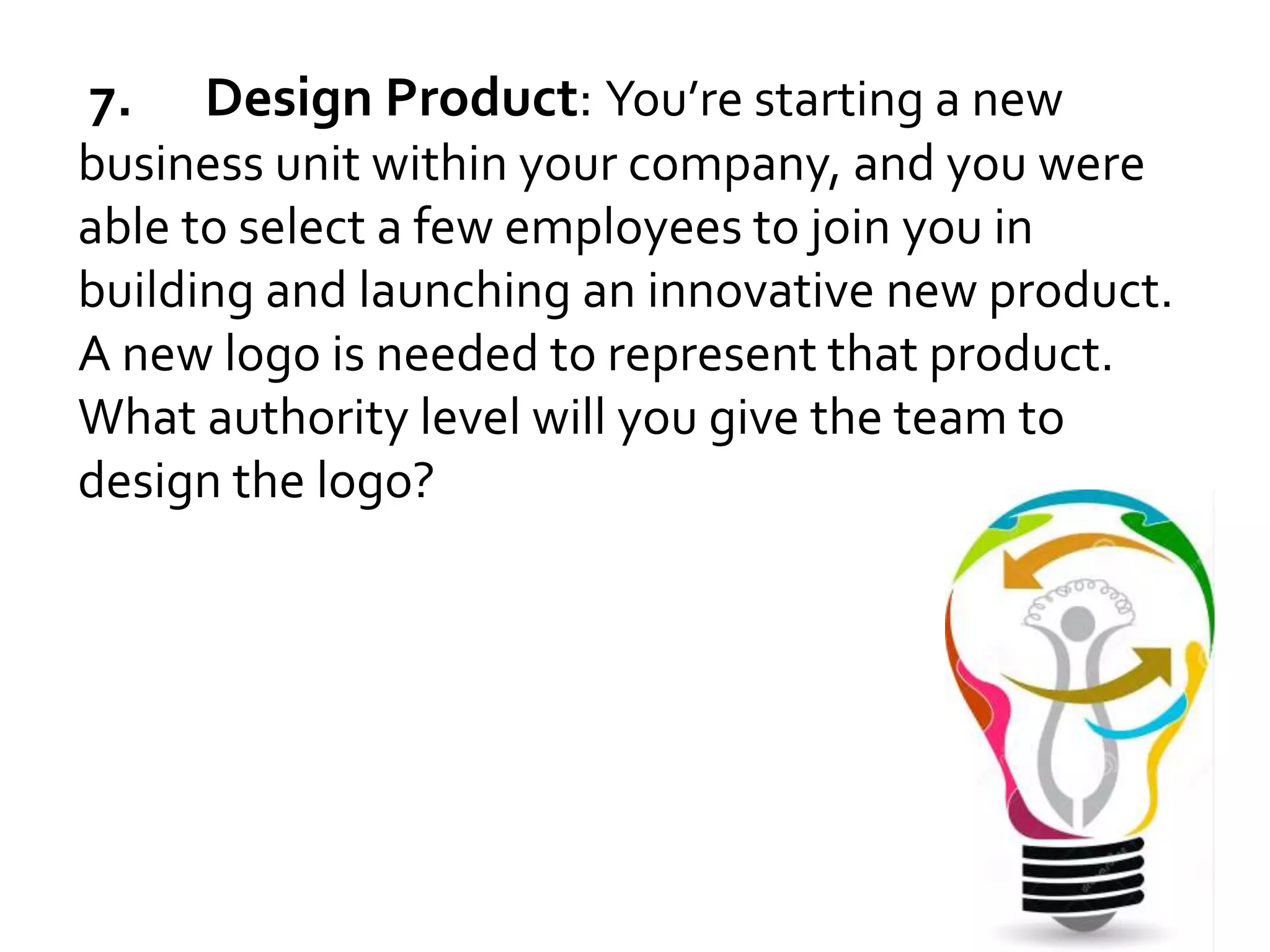 7. Design Product: You’re starting a new 
business unit within your company, and you were 
able to select a few employees to join you in 
building and launching an innovative new product. 
A new logo is needed to represent that product. 
What authority level will you give the team to 
design the logo? 
 