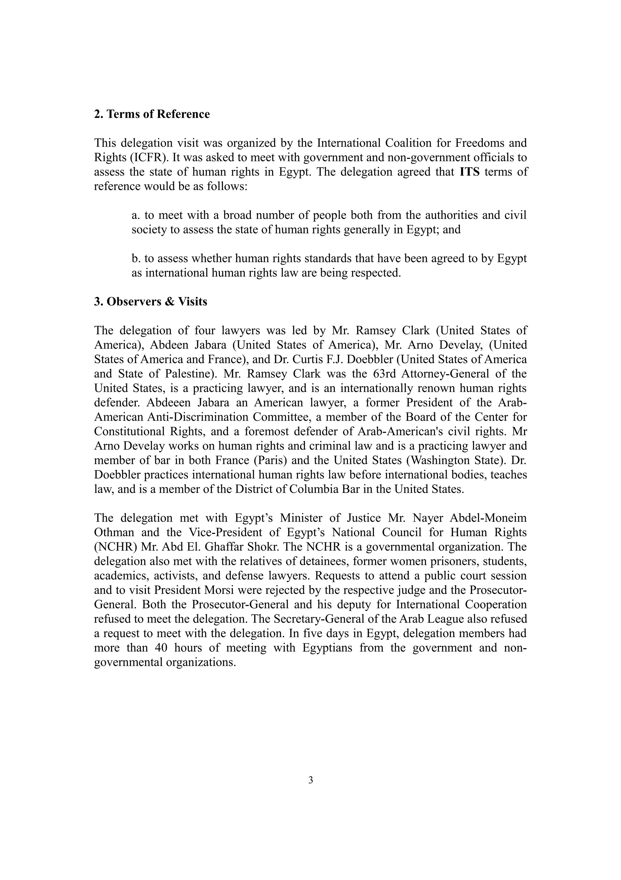 2. Terms of Reference 
This delegation visit was organized by the International Coalition for Freedoms and 
Rights (ICFR). It was asked to meet with government and non-government officials to 
assess the state of human rights in Egypt. The delegation agreed that ITS terms of 
reference would be as follows: 
a. to meet with a broad number of people both from the authorities and civil 
society to assess the state of human rights generally in Egypt; and 
b. to assess whether human rights standards that have been agreed to by Egypt 
as international human rights law are being respected. 
3. Observers & Visits 
The delegation of four lawyers was led by Mr. Ramsey Clark (United States of 
America), Abdeen Jabara (United States of America), Mr. Arno Develay, (United 
States of America and France), and Dr. Curtis F.J. Doebbler (United States of America 
and State of Palestine). Mr. Ramsey Clark was the 63rd Attorney-General of the 
United States, is a practicing lawyer, and is an internationally renown human rights 
defender. Abdeeen Jabara an American lawyer, a former President of the Arab- 
American Anti-Discrimination Committee, a member of the Board of the Center for 
Constitutional Rights, and a foremost defender of Arab-American's civil rights. Mr 
Arno Develay works on human rights and criminal law and is a practicing lawyer and 
member of bar in both France (Paris) and the United States (Washington State). Dr. 
Doebbler practices international human rights law before international bodies, teaches 
law, and is a member of the District of Columbia Bar in the United States. 
The delegation met with Egypt’s Minister of Justice Mr. Nayer Abdel-Moneim 
Othman and the Vice-President of Egypt’s National Council for Human Rights 
(NCHR) Mr. Abd El. Ghaffar Shokr. The NCHR is a governmental organization. The 
delegation also met with the relatives of detainees, former women prisoners, students, 
academics, activists, and defense lawyers. Requests to attend a public court session 
and to visit President Morsi were rejected by the respective judge and the Prosecutor- 
General. Both the Prosecutor-General and his deputy for International Cooperation 
refused to meet the delegation. The Secretary-General of the Arab League also refused 
a request to meet with the delegation. In five days in Egypt, delegation members had 
more than 40 hours of meeting with Egyptians from the government and non-governmental 
organizations. 
3 
 