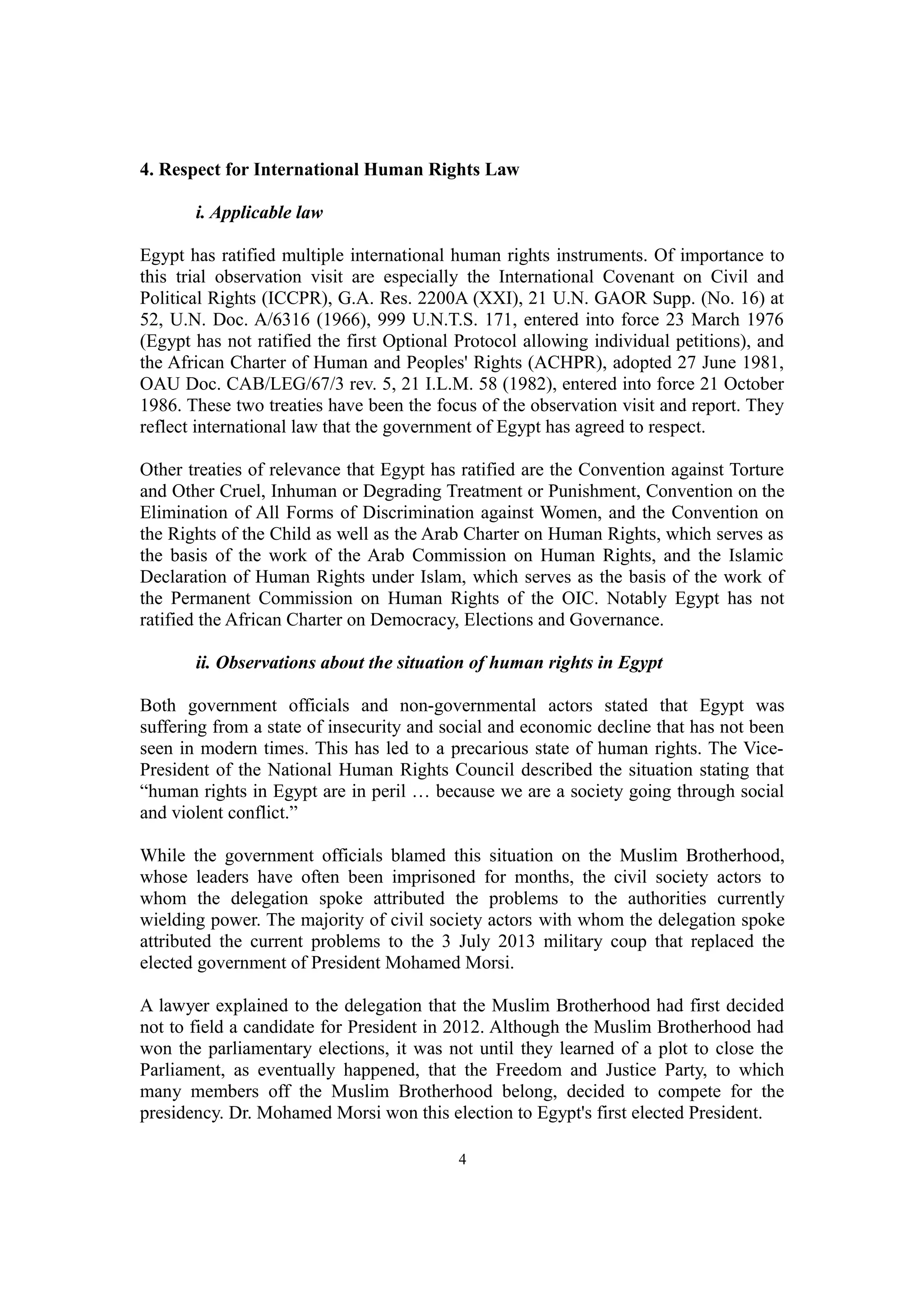 4. Respect for International Human Rights Law 
i. Applicable law 
Egypt has ratified multiple international human rights instruments. Of importance to 
this trial observation visit are especially the International Covenant on Civil and 
Political Rights (ICCPR), G.A. Res. 2200A (XXI), 21 U.N. GAOR Supp. (No. 16) at 
52, U.N. Doc. A/6316 (1966), 999 U.N.T.S. 171, entered into force 23 March 1976 
(Egypt has not ratified the first Optional Protocol allowing individual petitions), and 
the African Charter of Human and Peoples' Rights (ACHPR), adopted 27 June 1981, 
OAU Doc. CAB/LEG/67/3 rev. 5, 21 I.L.M. 58 (1982), entered into force 21 October 
1986. These two treaties have been the focus of the observation visit and report. They 
reflect international law that the government of Egypt has agreed to respect. 
Other treaties of relevance that Egypt has ratified are the Convention against Torture 
and Other Cruel, Inhuman or Degrading Treatment or Punishment, Convention on the 
Elimination of All Forms of Discrimination against Women, and the Convention on 
the Rights of the Child as well as the Arab Charter on Human Rights, which serves as 
the basis of the work of the Arab Commission on Human Rights, and the Islamic 
Declaration of Human Rights under Islam, which serves as the basis of the work of 
the Permanent Commission on Human Rights of the OIC. Notably Egypt has not 
ratified the African Charter on Democracy, Elections and Governance. 
ii. Observations about the situation of human rights in Egypt 
Both government officials and non-governmental actors stated that Egypt was 
suffering from a state of insecurity and social and economic decline that has not been 
seen in modern times. This has led to a precarious state of human rights. The Vice- 
President of the National Human Rights Council described the situation stating that 
“human rights in Egypt are in peril … because we are a society going through social 
and violent conflict.” 
While the government officials blamed this situation on the Muslim Brotherhood, 
whose leaders have often been imprisoned for months, the civil society actors to 
whom the delegation spoke attributed the problems to the authorities currently 
wielding power. The majority of civil society actors with whom the delegation spoke 
attributed the current problems to the 3 July 2013 military coup that replaced the 
elected government of President Mohamed Morsi. 
A lawyer explained to the delegation that the Muslim Brotherhood had first decided 
not to field a candidate for President in 2012. Although the Muslim Brotherhood had 
won the parliamentary elections, it was not until they learned of a plot to close the 
Parliament, as eventually happened, that the Freedom and Justice Party, to which 
many members off the Muslim Brotherhood belong, decided to compete for the 
presidency. Dr. Mohamed Morsi won this election to Egypt's first elected President. 
4 
 
