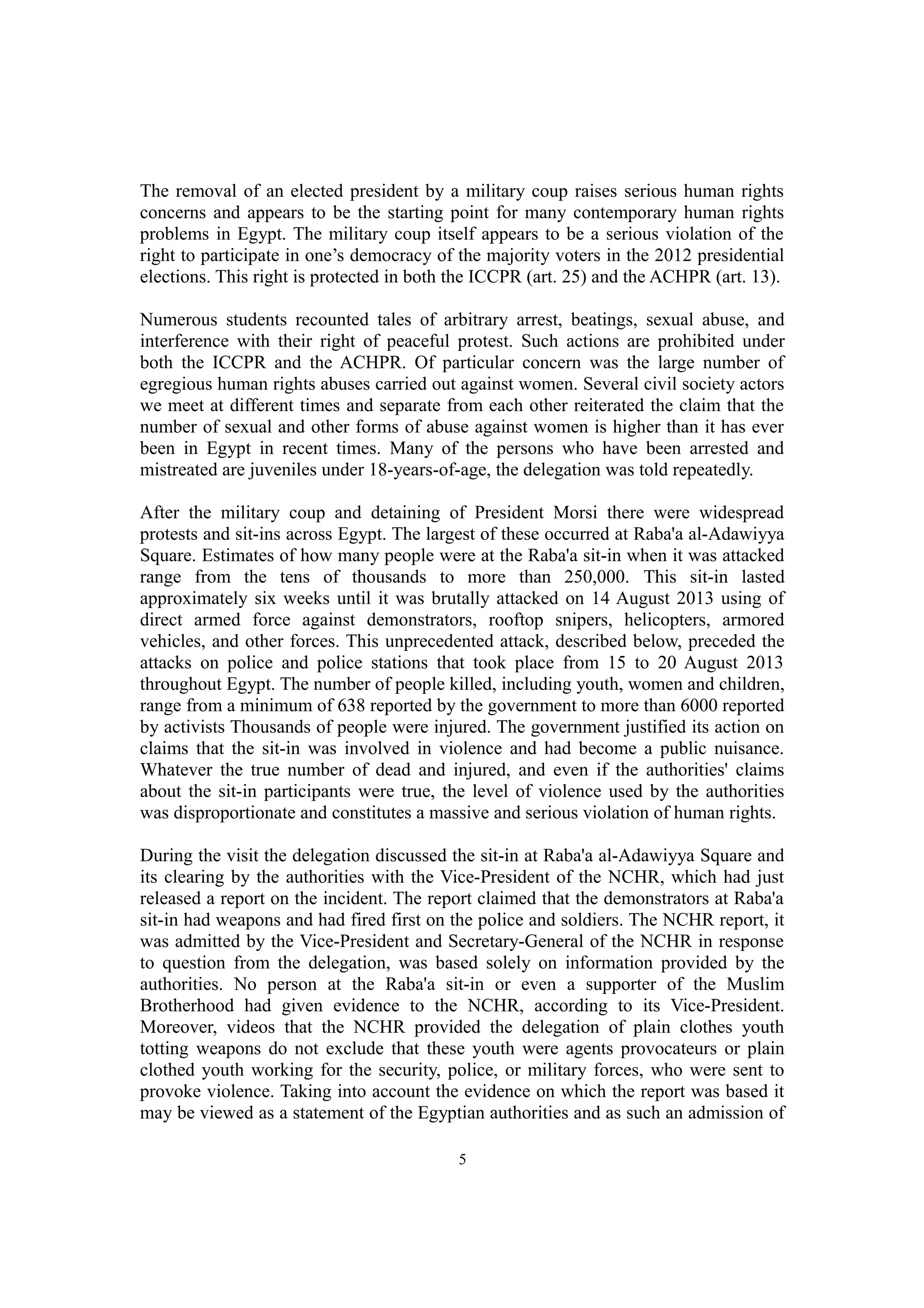 The removal of an elected president by a military coup raises serious human rights 
concerns and appears to be the starting point for many contemporary human rights 
problems in Egypt. The military coup itself appears to be a serious violation of the 
right to participate in one’s democracy of the majority voters in the 2012 presidential 
elections. This right is protected in both the ICCPR (art. 25) and the ACHPR (art. 13). 
Numerous students recounted tales of arbitrary arrest, beatings, sexual abuse, and 
interference with their right of peaceful protest. Such actions are prohibited under 
both the ICCPR and the ACHPR. Of particular concern was the large number of 
egregious human rights abuses carried out against women. Several civil society actors 
we meet at different times and separate from each other reiterated the claim that the 
number of sexual and other forms of abuse against women is higher than it has ever 
been in Egypt in recent times. Many of the persons who have been arrested and 
mistreated are juveniles under 18-years-of-age, the delegation was told repeatedly. 
After the military coup and detaining of President Morsi there were widespread 
protests and sit-ins across Egypt. The largest of these occurred at Raba'a al-Adawiyya 
Square. Estimates of how many people were at the Raba'a sit-in when it was attacked 
range from the tens of thousands to more than 250,000. This sit-in lasted 
approximately six weeks until it was brutally attacked on 14 August 2013 using of 
direct armed force against demonstrators, rooftop snipers, helicopters, armored 
vehicles, and other forces. This unprecedented attack, described below, preceded the 
attacks on police and police stations that took place from 15 to 20 August 2013 
throughout Egypt. The number of people killed, including youth, women and children, 
range from a minimum of 638 reported by the government to more than 6000 reported 
by activists Thousands of people were injured. The government justified its action on 
claims that the sit-in was involved in violence and had become a public nuisance. 
Whatever the true number of dead and injured, and even if the authorities' claims 
about the sit-in participants were true, the level of violence used by the authorities 
was disproportionate and constitutes a massive and serious violation of human rights. 
During the visit the delegation discussed the sit-in at Raba'a al-Adawiyya Square and 
its clearing by the authorities with the Vice-President of the NCHR, which had just 
released a report on the incident. The report claimed that the demonstrators at Raba'a 
sit-in had weapons and had fired first on the police and soldiers. The NCHR report, it 
was admitted by the Vice-President and Secretary-General of the NCHR in response 
to question from the delegation, was based solely on information provided by the 
authorities. No person at the Raba'a sit-in or even a supporter of the Muslim 
Brotherhood had given evidence to the NCHR, according to its Vice-President. 
Moreover, videos that the NCHR provided the delegation of plain clothes youth 
totting weapons do not exclude that these youth were agents provocateurs or plain 
clothed youth working for the security, police, or military forces, who were sent to 
provoke violence. Taking into account the evidence on which the report was based it 
may be viewed as a statement of the Egyptian authorities and as such an admission of 
5 
 