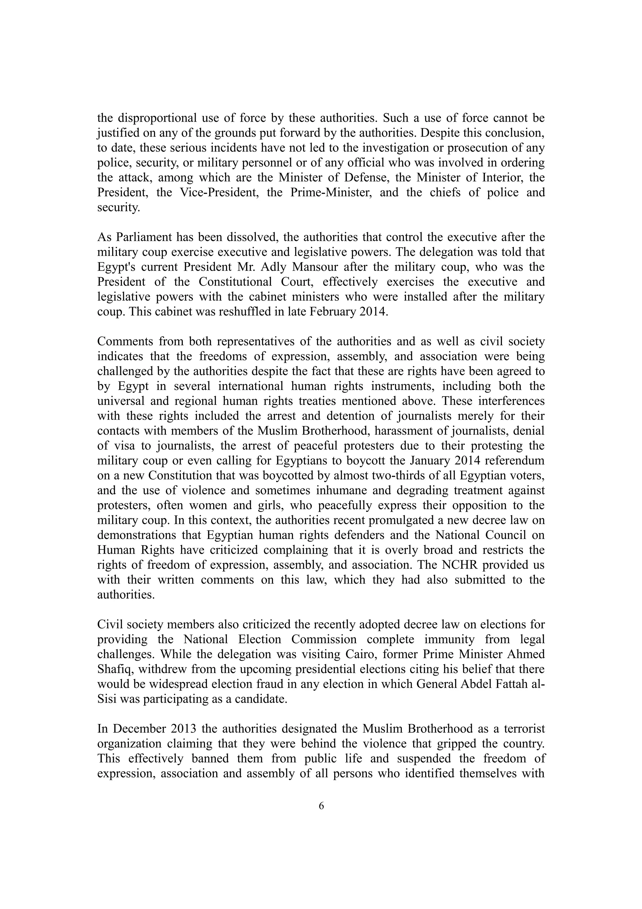 the disproportional use of force by these authorities. Such a use of force cannot be 
justified on any of the grounds put forward by the authorities. Despite this conclusion, 
to date, these serious incidents have not led to the investigation or prosecution of any 
police, security, or military personnel or of any official who was involved in ordering 
the attack, among which are the Minister of Defense, the Minister of Interior, the 
President, the Vice-President, the Prime-Minister, and the chiefs of police and 
security. 
As Parliament has been dissolved, the authorities that control the executive after the 
military coup exercise executive and legislative powers. The delegation was told that 
Egypt's current President Mr. Adly Mansour after the military coup, who was the 
President of the Constitutional Court, effectively exercises the executive and 
legislative powers with the cabinet ministers who were installed after the military 
coup. This cabinet was reshuffled in late February 2014. 
Comments from both representatives of the authorities and as well as civil society 
indicates that the freedoms of expression, assembly, and association were being 
challenged by the authorities despite the fact that these are rights have been agreed to 
by Egypt in several international human rights instruments, including both the 
universal and regional human rights treaties mentioned above. These interferences 
with these rights included the arrest and detention of journalists merely for their 
contacts with members of the Muslim Brotherhood, harassment of journalists, denial 
of visa to journalists, the arrest of peaceful protesters due to their protesting the 
military coup or even calling for Egyptians to boycott the January 2014 referendum 
on a new Constitution that was boycotted by almost two-thirds of all Egyptian voters, 
and the use of violence and sometimes inhumane and degrading treatment against 
protesters, often women and girls, who peacefully express their opposition to the 
military coup. In this context, the authorities recent promulgated a new decree law on 
demonstrations that Egyptian human rights defenders and the National Council on 
Human Rights have criticized complaining that it is overly broad and restricts the 
rights of freedom of expression, assembly, and association. The NCHR provided us 
with their written comments on this law, which they had also submitted to the 
authorities. 
Civil society members also criticized the recently adopted decree law on elections for 
providing the National Election Commission complete immunity from legal 
challenges. While the delegation was visiting Cairo, former Prime Minister Ahmed 
Shafiq, withdrew from the upcoming presidential elections citing his belief that there 
would be widespread election fraud in any election in which General Abdel Fattah al- 
Sisi was participating as a candidate. 
In December 2013 the authorities designated the Muslim Brotherhood as a terrorist 
organization claiming that they were behind the violence that gripped the country. 
This effectively banned them from public life and suspended the freedom of 
expression, association and assembly of all persons who identified themselves with 
6 
 