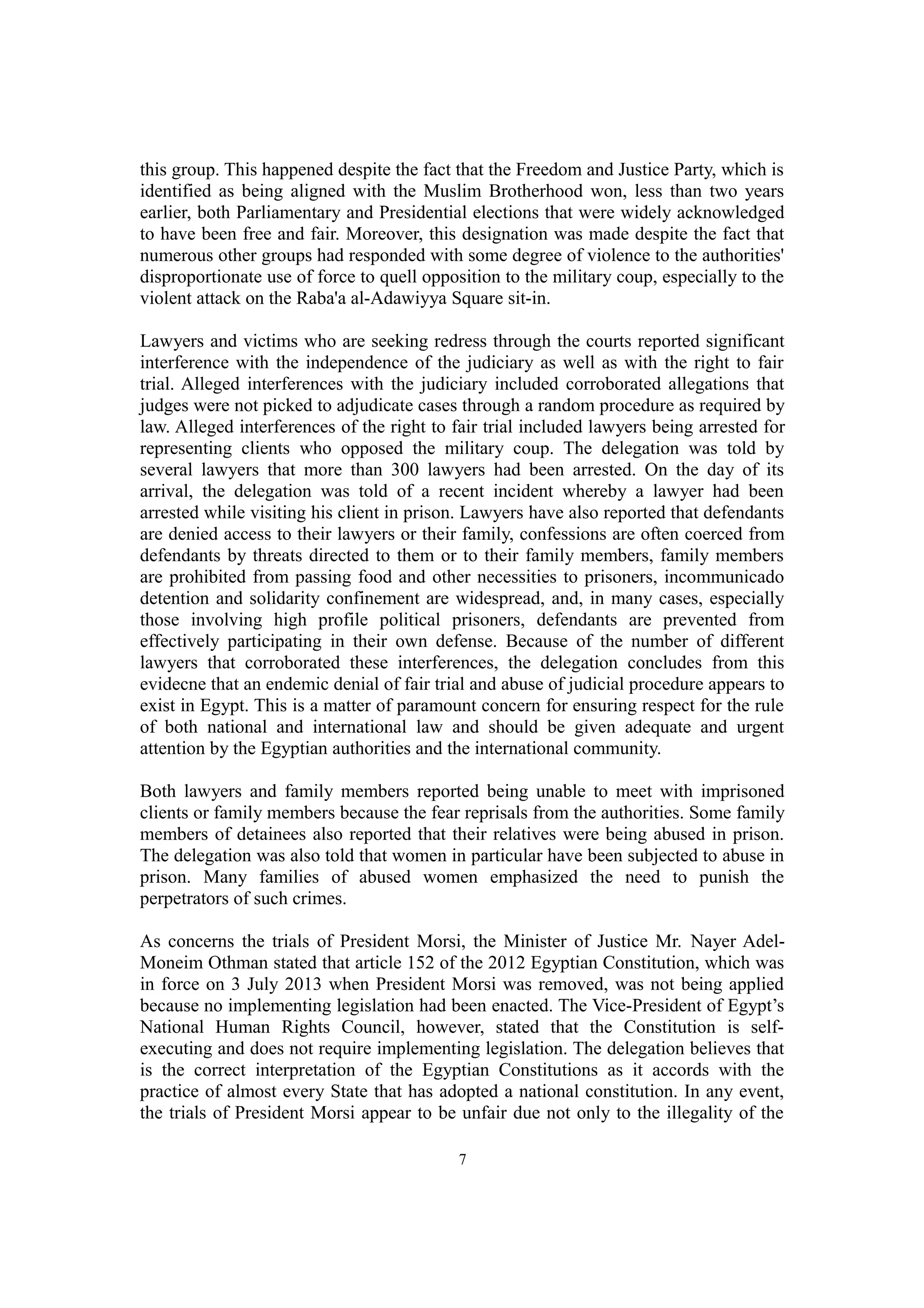 this group. This happened despite the fact that the Freedom and Justice Party, which is 
identified as being aligned with the Muslim Brotherhood won, less than two years 
earlier, both Parliamentary and Presidential elections that were widely acknowledged 
to have been free and fair. Moreover, this designation was made despite the fact that 
numerous other groups had responded with some degree of violence to the authorities' 
disproportionate use of force to quell opposition to the military coup, especially to the 
violent attack on the Raba'a al-Adawiyya Square sit-in. 
Lawyers and victims who are seeking redress through the courts reported significant 
interference with the independence of the judiciary as well as with the right to fair 
trial. Alleged interferences with the judiciary included corroborated allegations that 
judges were not picked to adjudicate cases through a random procedure as required by 
law. Alleged interferences of the right to fair trial included lawyers being arrested for 
representing clients who opposed the military coup. The delegation was told by 
several lawyers that more than 300 lawyers had been arrested. On the day of its 
arrival, the delegation was told of a recent incident whereby a lawyer had been 
arrested while visiting his client in prison. Lawyers have also reported that defendants 
are denied access to their lawyers or their family, confessions are often coerced from 
defendants by threats directed to them or to their family members, family members 
are prohibited from passing food and other necessities to prisoners, incommunicado 
detention and solidarity confinement are widespread, and, in many cases, especially 
those involving high profile political prisoners, defendants are prevented from 
effectively participating in their own defense. Because of the number of different 
lawyers that corroborated these interferences, the delegation concludes from this 
evidecne that an endemic denial of fair trial and abuse of judicial procedure appears to 
exist in Egypt. This is a matter of paramount concern for ensuring respect for the rule 
of both national and international law and should be given adequate and urgent 
attention by the Egyptian authorities and the international community. 
Both lawyers and family members reported being unable to meet with imprisoned 
clients or family members because the fear reprisals from the authorities. Some family 
members of detainees also reported that their relatives were being abused in prison. 
The delegation was also told that women in particular have been subjected to abuse in 
prison. Many families of abused women emphasized the need to punish the 
perpetrators of such crimes. 
As concerns the trials of President Morsi, the Minister of Justice Mr. Nayer Adel- 
Moneim Othman stated that article 152 of the 2012 Egyptian Constitution, which was 
in force on 3 July 2013 when President Morsi was removed, was not being applied 
because no implementing legislation had been enacted. The Vice-President of Egypt’s 
National Human Rights Council, however, stated that the Constitution is self-executing 
and does not require implementing legislation. The delegation believes that 
is the correct interpretation of the Egyptian Constitutions as it accords with the 
practice of almost every State that has adopted a national constitution. In any event, 
the trials of President Morsi appear to be unfair due not only to the illegality of the 
7 
 