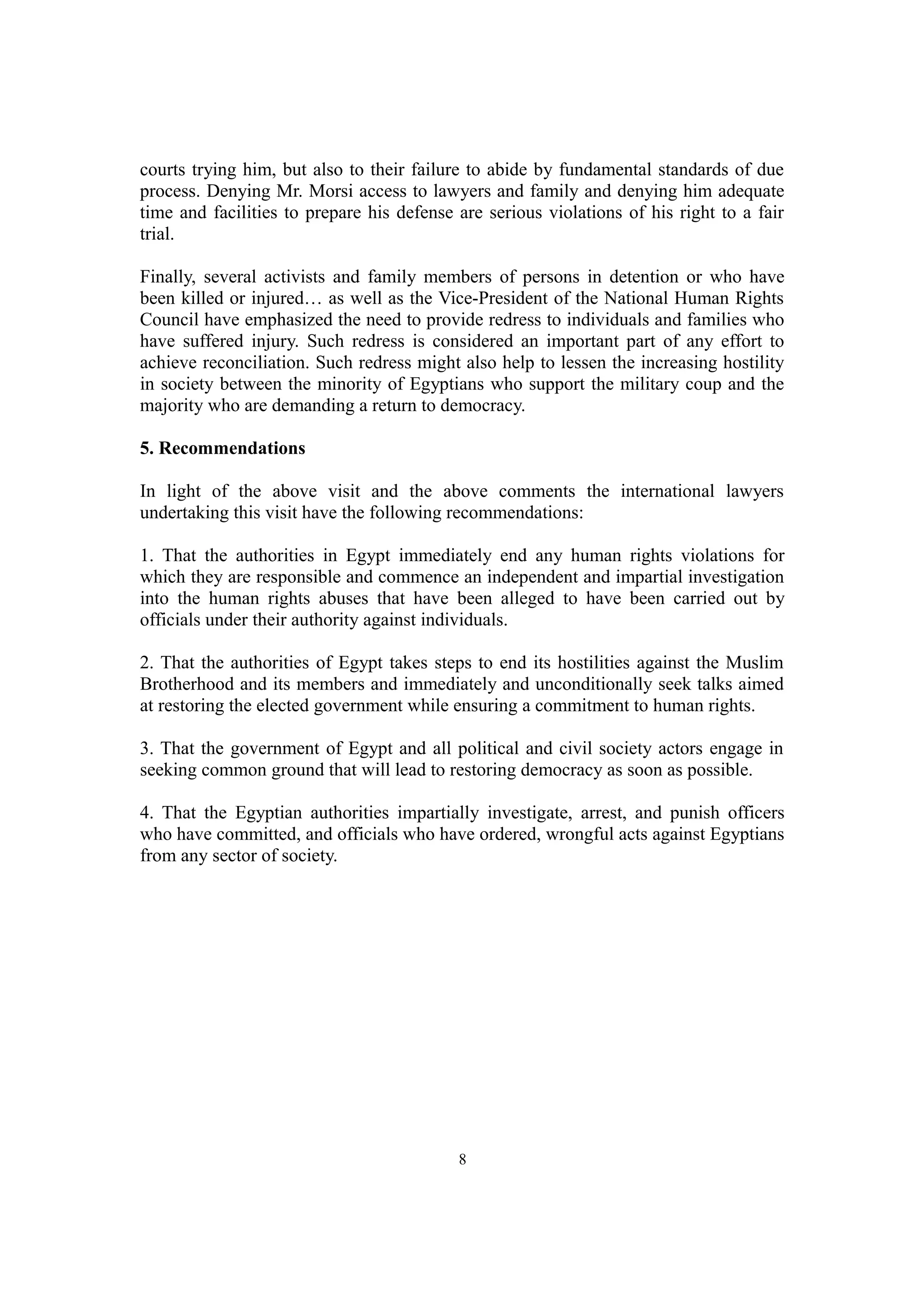 courts trying him, but also to their failure to abide by fundamental standards of due 
process. Denying Mr. Morsi access to lawyers and family and denying him adequate 
time and facilities to prepare his defense are serious violations of his right to a fair 
trial. 
Finally, several activists and family members of persons in detention or who have 
been killed or injured… as well as the Vice-President of the National Human Rights 
Council have emphasized the need to provide redress to individuals and families who 
have suffered injury. Such redress is considered an important part of any effort to 
achieve reconciliation. Such redress might also help to lessen the increasing hostility 
in society between the minority of Egyptians who support the military coup and the 
majority who are demanding a return to democracy. 
5. Recommendations 
In light of the above visit and the above comments the international lawyers 
undertaking this visit have the following recommendations: 
1. That the authorities in Egypt immediately end any human rights violations for 
which they are responsible and commence an independent and impartial investigation 
into the human rights abuses that have been alleged to have been carried out by 
officials under their authority against individuals. 
2. That the authorities of Egypt takes steps to end its hostilities against the Muslim 
Brotherhood and its members and immediately and unconditionally seek talks aimed 
at restoring the elected government while ensuring a commitment to human rights. 
3. That the government of Egypt and all political and civil society actors engage in 
seeking common ground that will lead to restoring democracy as soon as possible. 
4. That the Egyptian authorities impartially investigate, arrest, and punish officers 
who have committed, and officials who have ordered, wrongful acts against Egyptians 
from any sector of society. 
8 
