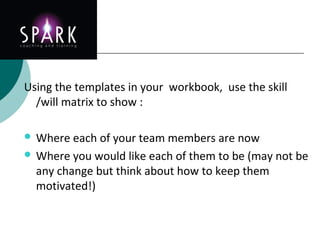 Delegation
Using the templates in your workbook, use the skill
/will matrix to show :
 Where each of your team members are now
 Where you would like each of them to be (may not be
any change but think about how to keep them
motivated!)
 