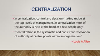 CENTRALIZATION
• In centralization, control and decision-making reside at
the top levels of management. In centralization most of
the authority is held at the hand of a few people only.
• “Centralization is the systematic and consistent reservation
of authority at central points within an organization”.
• Louis A.Allen
 