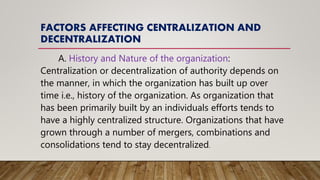FACTORS AFFECTING CENTRALIZATION AND
DECENTRALIZATION
A. History and Nature of the organization:
Centralization or decentralization of authority depends on
the manner, in which the organization has built up over
time i.e., history of the organization. As organization that
has been primarily built by an individuals efforts tends to
have a highly centralized structure. Organizations that have
grown through a number of mergers, combinations and
consolidations tend to stay decentralized.
 