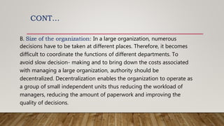 CONT…
B. Size of the organization: In a large organization, numerous
decisions have to be taken at different places. Therefore, it becomes
difficult to coordinate the functions of different departments. To
avoid slow decision- making and to bring down the costs associated
with managing a large organization, authority should be
decentralized. Decentralization enables the organization to operate as
a group of small independent units thus reducing the workload of
managers, reducing the amount of paperwork and improving the
quality of decisions.
 