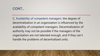 CONT…
C. Availability of competent managers: the degree of
decentralization in an organization is influenced by the
availability of competent managers. Decentralization of
authority may not be possible if the managers of the
organization are not talented enough, and if they can’t
handle the problems of decentralized units.
 