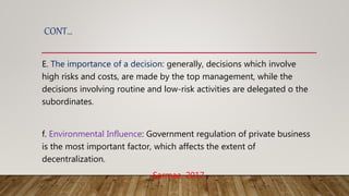 CONT…
E. The importance of a decision: generally, decisions which involve
high risks and costs, are made by the top management, while the
decisions involving routine and low-risk activities are delegated o the
subordinates.
f. Environmental Influence: Government regulation of private business
is the most important factor, which affects the extent of
decentralization.
-Sarmaa, 2017
 