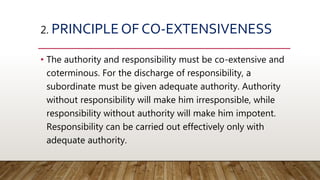 2. PRINCIPLE OF CO-EXTENSIVENESS
• The authority and responsibility must be co-extensive and
coterminous. For the discharge of responsibility, a
subordinate must be given adequate authority. Authority
without responsibility will make him irresponsible, while
responsibility without authority will make him impotent.
Responsibility can be carried out effectively only with
adequate authority.
 