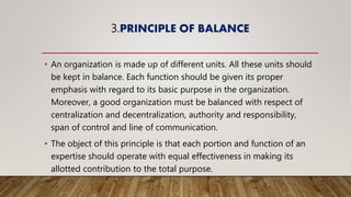 3.PRINCIPLE OF BALANCE
• An organization is made up of different units. All these units should
be kept in balance. Each function should be given its proper
emphasis with regard to its basic purpose in the organization.
Moreover, a good organization must be balanced with respect of
centralization and decentralization, authority and responsibility,
span of control and line of communication.
• The object of this principle is that each portion and function of an
expertise should operate with equal effectiveness in making its
allotted contribution to the total purpose.
 