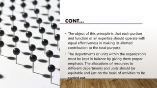 CONT…
• The object of this principle is that each portion
and function of an expertise should operate with
equal effectiveness in making its allotted
contribution to the total purpose.
• The departments or units within the organization
must be kept in balance by giving them proper
emphasis. The allocations of resources to
different departments and units should be
equitable and just on the basis of activities to be
carried out.
 