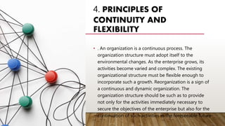 4. PRINCIPLES OF
CONTINUITY AND
FLEXIBILITY
• . An organization is a continuous process. The
organization structure must adopt itself to the
environmental changes. As the enterprise grows, its
activities become varied and complex. The existing
organizational structure must be flexible enough to
incorporate such a growth. Reorganization is a sign of
a continuous and dynamic organization. The
organization structure should be such as to provide
not only for the activities immediately necessary to
secure the objectives of the enterprise but also for the
continuation of such activities in the foreseeable future
 