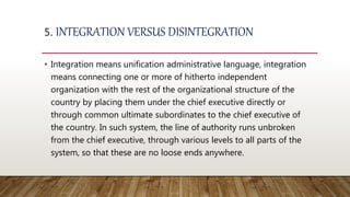 5. INTEGRATION VERSUS DISINTEGRATION
• Integration means unification administrative language, integration
means connecting one or more of hitherto independent
organization with the rest of the organizational structure of the
country by placing them under the chief executive directly or
through common ultimate subordinates to the chief executive of
the country. In such system, the line of authority runs unbroken
from the chief executive, through various levels to all parts of the
system, so that these are no loose ends anywhere.
 