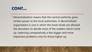 CONT…
• Decentralization means that the central authority gives
certain power to the local authorities. A decentralized
organization is one in which the lower levels are allowed
the discretion to decide most of the matters which come
up, reserving comparatively a few bigger and more
important problems only for those higher up.
 