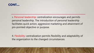 CONT…
3. Personal leadership: centralization encourages and permits
personal leadership. The introduction of personal leadership
facilitates quick action, aggressive marketing and attainment of
pin-pointed objective or purpose.
4. Flexibility: centralization permits flexibility and adaptability of
the organization to the changed circumstances.
 